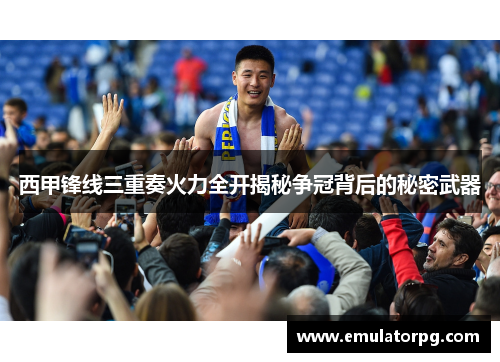 西甲锋线三重奏火力全开揭秘争冠背后的秘密武器