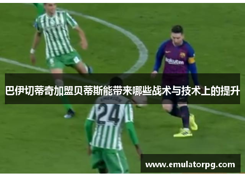 巴伊切蒂奇加盟贝蒂斯能带来哪些战术与技术上的提升 巴伊切蒂奇加盟贝蒂斯能带来哪些战术与技术上的提升