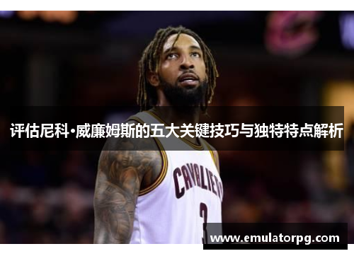 评估尼科·威廉姆斯的五大关键技巧与独特特点解析 评估尼科·威廉姆斯的五大关键技巧与独特特点解析