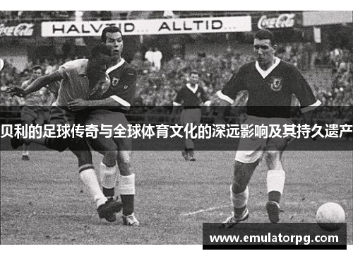 贝利的足球传奇与全球体育文化的深远影响及其持久遗产 贝利的足球传奇与全球体育文化的深远影响及其持久遗产
