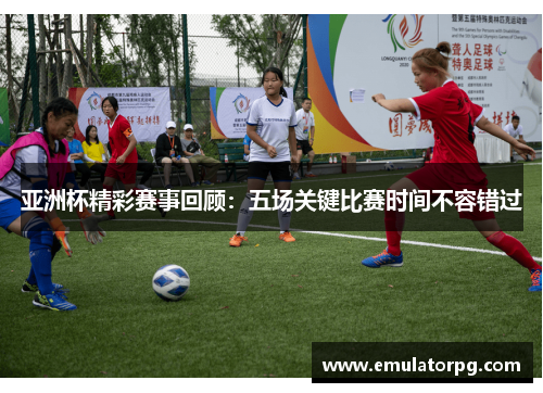 亚洲杯精彩赛事回顾：五场关键比赛时间不容错过