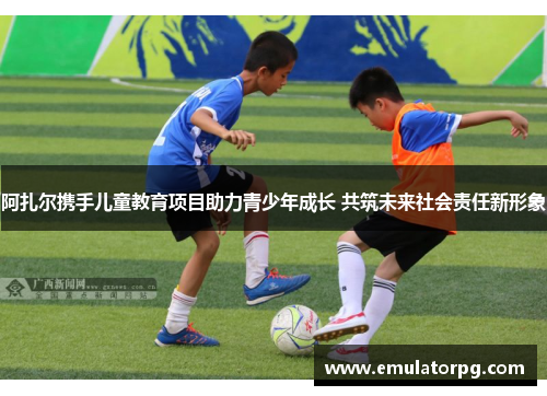 阿扎尔携手儿童教育项目助力青少年成长 共筑未来社会责任新形象 阿扎尔携手儿童教育项目助力青少年成长 共筑未来社会责任新形象