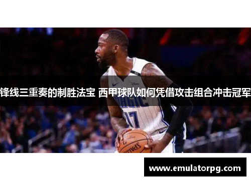 锋线三重奏的制胜法宝 西甲球队如何凭借攻击组合冲击冠军