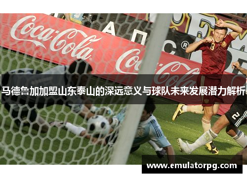 马德鲁加加盟山东泰山的深远意义与球队未来发展潜力解析