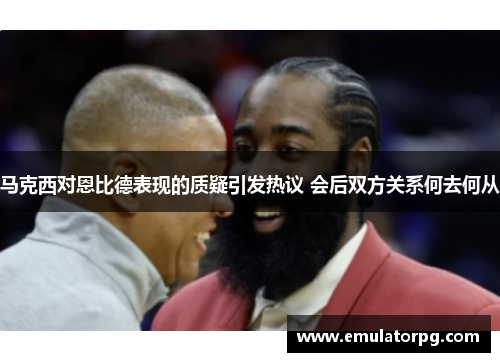 马克西对恩比德表现的质疑引发热议 会后双方关系何去何从 马克西对恩比德表现的质疑引发热议 会后双方关系何去何从