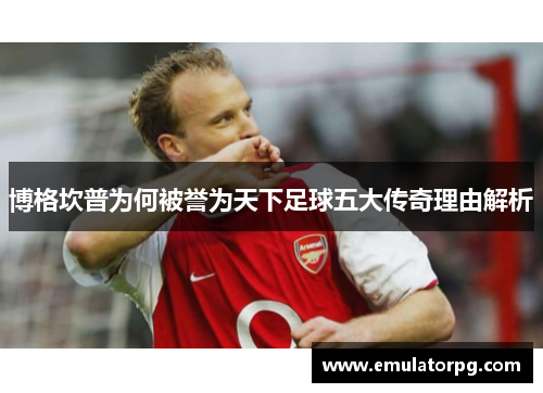 博格坎普为何被誉为天下足球五大传奇理由解析