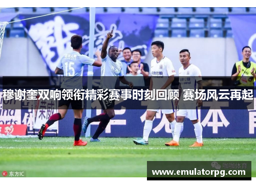 穆谢奎双响领衔精彩赛事时刻回顾 赛场风云再起 穆谢奎双响领衔精彩赛事时刻回顾 赛场风云再起