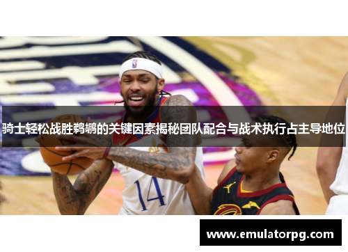 骑士轻松战胜鹈鹕的关键因素揭秘团队配合与战术执行占主导地位