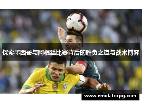 探索墨西哥与阿根廷比赛背后的胜负之道与战术博弈
