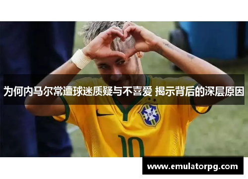 为何内马尔常遭球迷质疑与不喜爱 揭示背后的深层原因