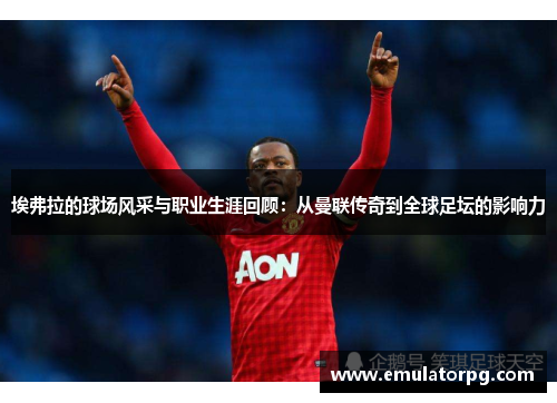 埃弗拉的球场风采与职业生涯回顾:从曼联传奇到全球足坛的影响力 埃弗拉的球场风采与职业生涯回顾:从曼联传奇到全球足坛的影响力