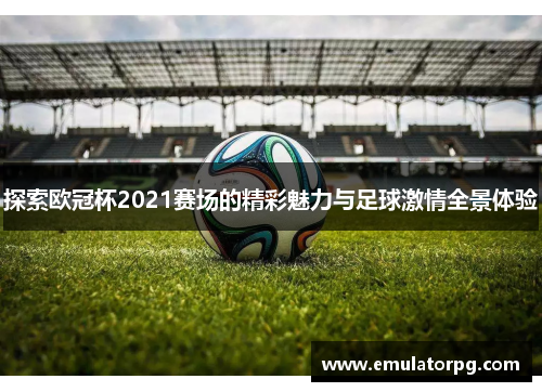 探索欧冠杯2021赛场的精彩魅力与足球激情全景体验