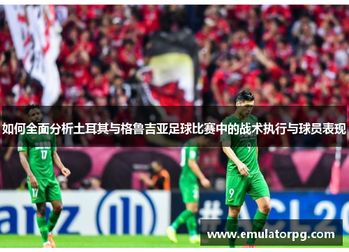 如何全面分析土耳其与格鲁吉亚足球比赛中的战术执行与球员表现