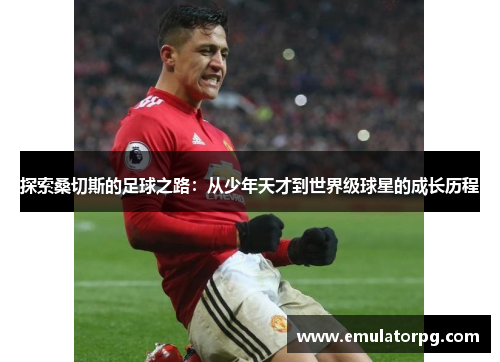 探索桑切斯的足球之路:从少年天才到世界级球星的成长历程 探索桑切斯的足球之路:从少年天才到世界级球星的成长历程