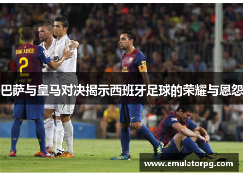 巴萨与皇马对决揭示西班牙足球的荣耀与恩怨